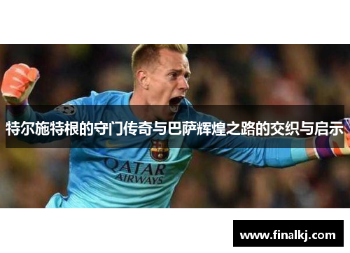 特尔施特根的守门传奇与巴萨辉煌之路的交织与启示
