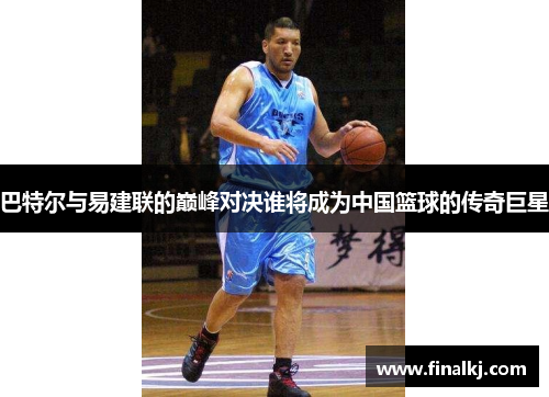 巴特尔与易建联的巅峰对决谁将成为中国篮球的传奇巨星