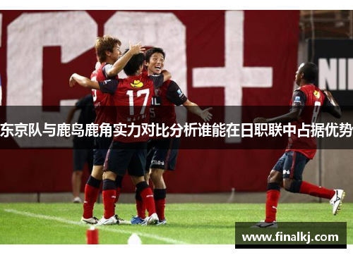 东京队与鹿岛鹿角实力对比分析谁能在日职联中占据优势